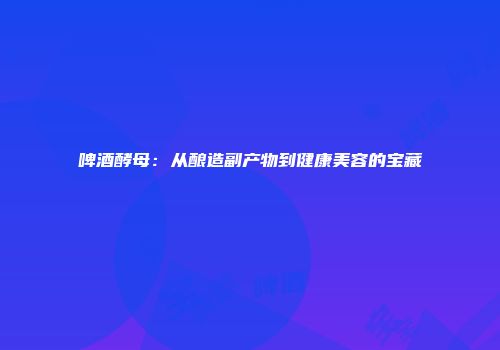 啤酒酵母：从酿造副产物到健康美容的宝藏
