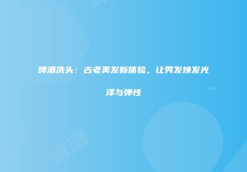 啤酒洗头：古老美发新体验，让秀发焕发光泽与弹性