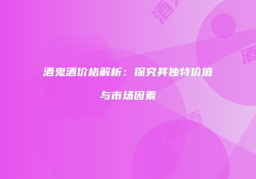 酒鬼酒价格解析：探究其独特价值与市场因素