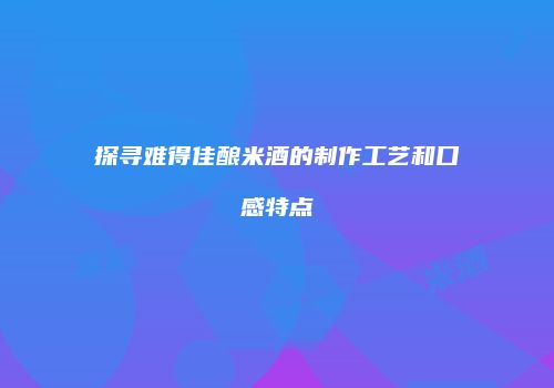 探寻难得佳酿米酒的制作工艺和口感特点