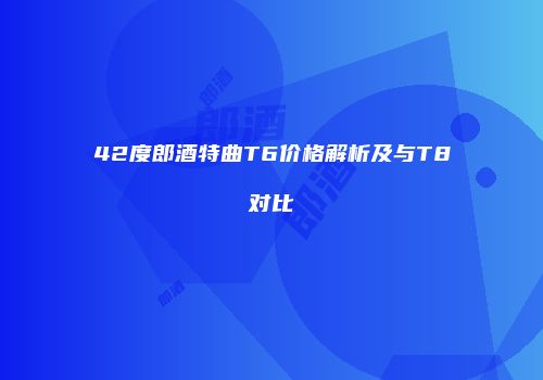 42度郎酒特曲T6价格解析及与T8对比
