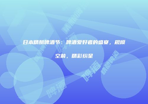 日本精酿啤酒节：啤酒爱好者的盛宴，规模空前，精彩纷呈