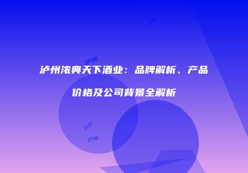 泸州浓典天下酒业：品牌解析、产品价格及公司背景全解析