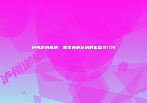 泸州御酒珍酿：尊贵美酒背后的价值与代价