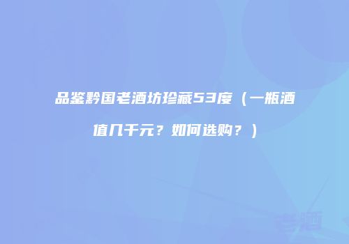 品鉴黔国老酒坊珍藏53度（一瓶酒值几千元？如何选购？）