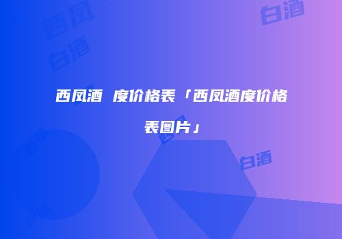 西凤酒 度价格表「西凤酒度价格表图片」