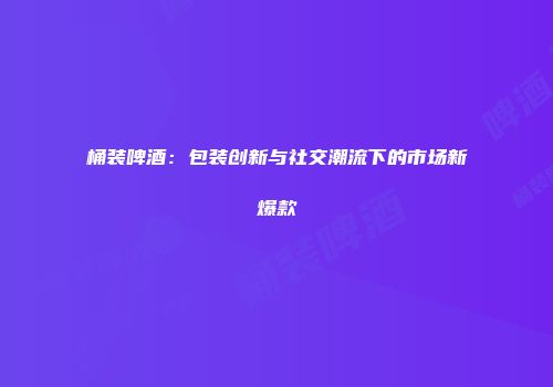 桶装啤酒：包装创新与社交潮流下的市场新爆款