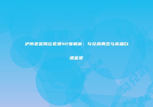 泸州老窖陶坛老酒42度解析：勾兑酒典范与高端白酒鉴赏
