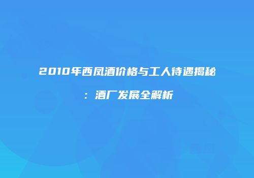 2010年西凤酒价格与工人待遇揭秘：酒厂发展全解析