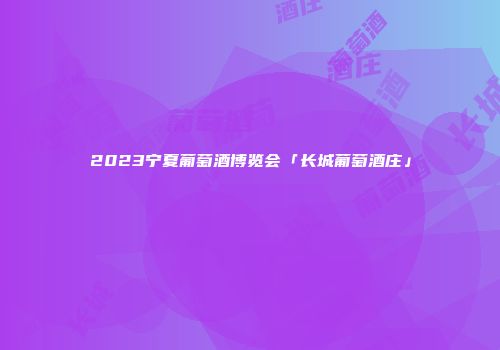 2023宁夏葡萄酒博览会「长城葡萄酒庄」