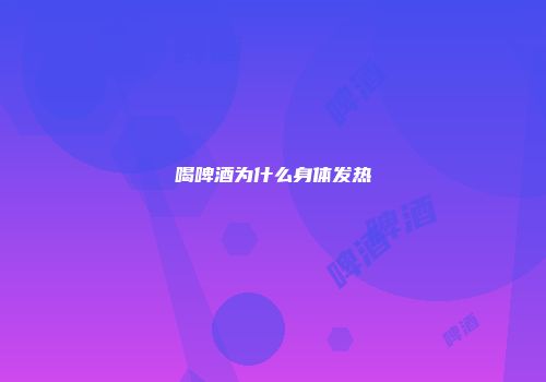 喝啤酒为什么身体发热