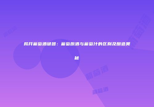 揭开葡萄酒谜团：葡萄原酒与葡萄汁的区别及酿造奥秘