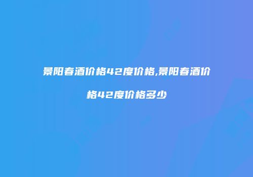 景阳春酒价格42度价格,景阳春酒价格42度价格多少
