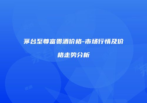 茅台至尊富贵酒价格-市场行情及价格走势分析