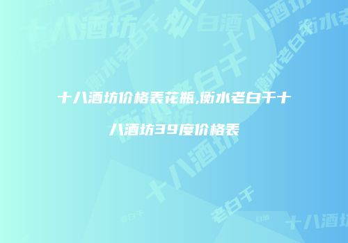 十八酒坊价格表花瓶,衡水老白干十八酒坊39度价格表