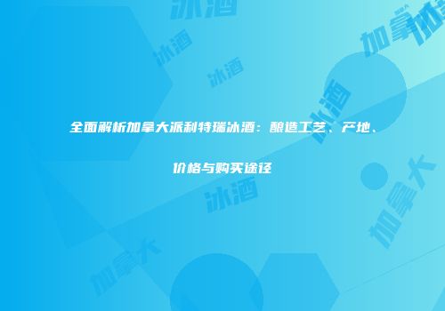 全面解析加拿大派利特瑞冰酒：酿造工艺、产地、价格与购买途径