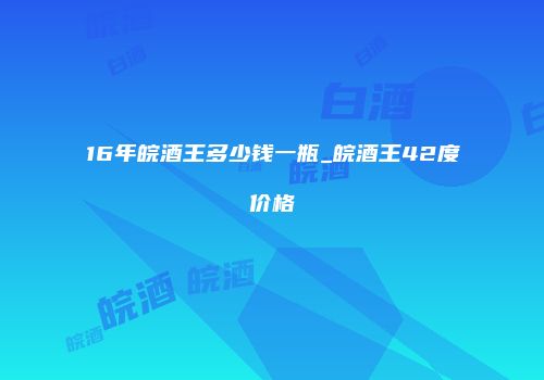 16年皖酒王多少钱一瓶_皖酒王42度价格