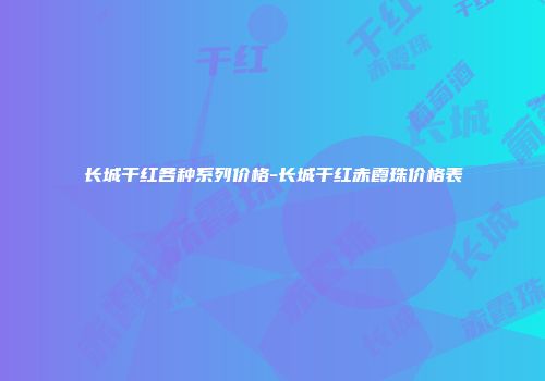 长城干红各种系列价格-长城干红赤霞珠价格表
