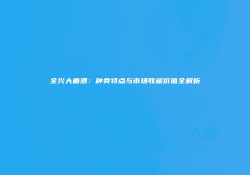 全兴大曲酒：种类特点与市场收藏价值全解析