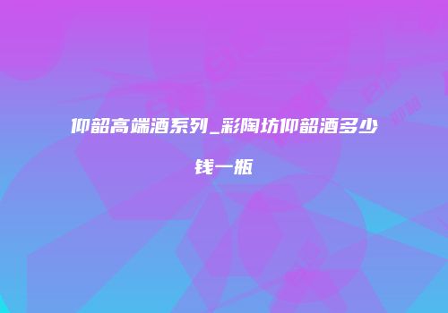 仰韶高端酒系列_彩陶坊仰韶酒多少钱一瓶