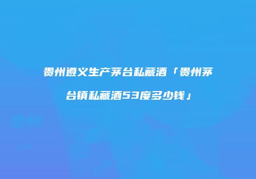 贵州遵义生产茅台私藏酒「贵州茅台镇私藏酒53度多少钱」