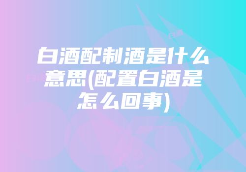 白酒配制酒是什么意思(配置白酒是怎么回事)