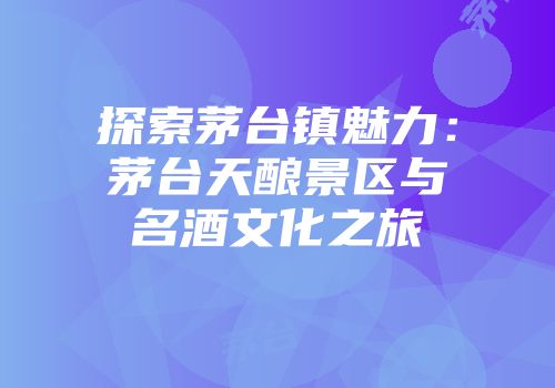 探索茅台镇魅力：茅台天酿景区与名酒文化之旅