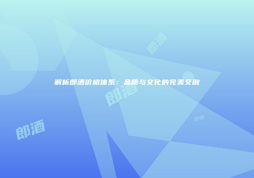 解析郎酒价格体系：品质与文化的完美交融