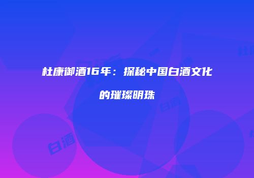 杜康御酒16年：探秘中国白酒文化的璀璨明珠