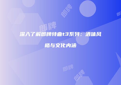 深入了解郎牌特曲t3系列：酒体风格与文化内涵