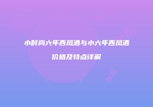 小时尚六年西凤酒与小六年西凤酒价格及特点详解