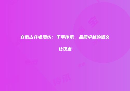 安徽古井老酒坊：千年传承，品质卓越的酒文化瑰宝