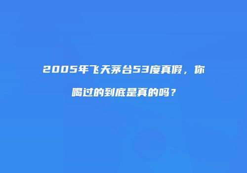 2005年飞天茅台53度真假，你喝过的到底是真的吗？