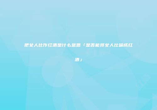 把女人比作红酒是什么意思「是否能将女人比喻成红酒」