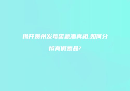 揭开贵州发莓窖藏酒真相,如何分辨真假藏品?