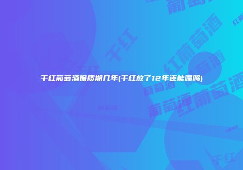 干红葡萄酒保质期几年(干红放了12年还能喝吗)