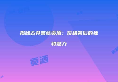揭秘古井窖藏贡酒：价格背后的独特魅力