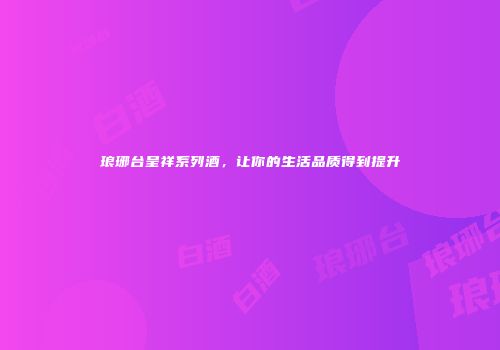 琅琊台呈祥系列酒，让你的生活品质得到提升