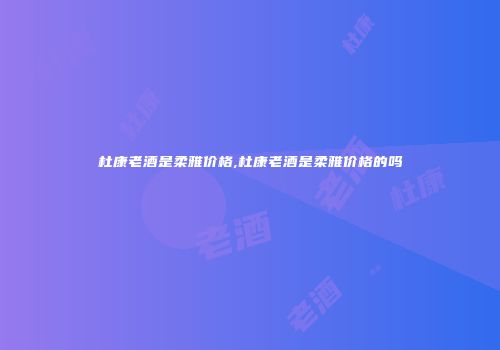 杜康老酒是柔雅价格,杜康老酒是柔雅价格的吗