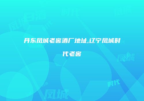 丹东凤城老窖酒厂地址,辽宁凤城时代老窖