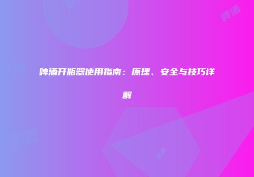 啤酒开瓶器使用指南：原理、安全与技巧详解