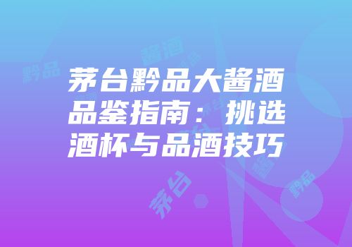 茅台黔品大酱酒品鉴指南：挑选酒杯与品酒技巧