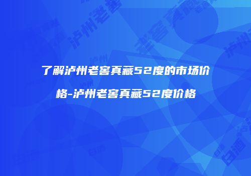了解泸州老窖真藏52度的市场价格-泸州老窖真藏52度价格