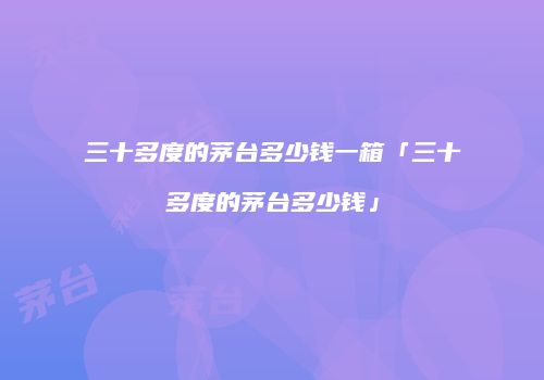 三十多度的茅台多少钱一箱「三十多度的茅台多少钱」