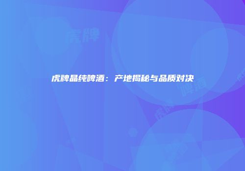 虎牌晶纯啤酒：产地揭秘与品质对决