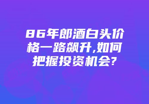 86年郎酒白头价格一路飙升,如何把握投资机会?