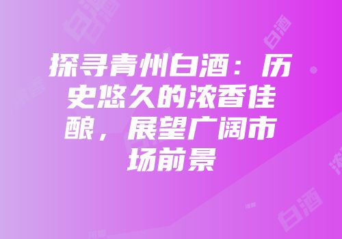 探寻青州白酒：历史悠久的浓香佳酿，展望广阔市场前景
