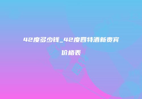 42度多少钱_42度四特酒新贵宾价格表