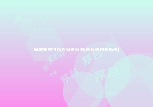 深圳哪里可以买到茅台酒(茅台酒购买指南)