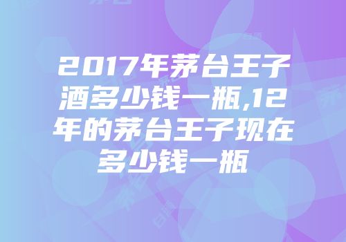 2017年茅台王子酒多少钱一瓶,12年的茅台王子现在多少钱一瓶